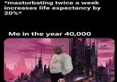 *masturbating twice a week increases life expectancy by 20%* Me in the year 40,000