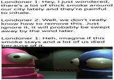 Londoner 1: Hey, I just wondered, there's a lot of thick smoke around our city lately and they're painful to inhale. Londoner 2: Well, we don't really know how to remove this. Just ignore it, it will probably be swept away by the wind later. Londoner 1: Heh, imagine if this smoke stays and a lot of us died because of it. u/Khantlerpartesar