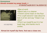 Anonymous Almost revealed my power level(...) 415 KB PNG 07/29/25(Tue)08:26:51 No.82004122 >Bee at work >Black lady is a cleaner >There's some trash on the floor >For a split second I was about to kick it at her and say "Clean it up slave" >Pick it up myself & put it in her trash bag, she thanks me & smiles. Almost let myself slip there, that was a close one.