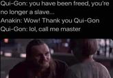 Qui-Gon: you have been freed, you're no longer a slave... Anakin: Wow! Thank you Qui-Gon Qui-Gon: lol, call me master