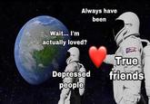 Always have been Wait... I'm actually loved? True Depressed friends people