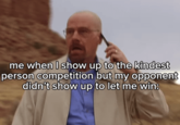 me when I show up to the kindest person competition but my opponent didn't show up to let me win: