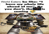 World Eaters be like: "I have my whole life ahead of me". No you don't, the coming is www