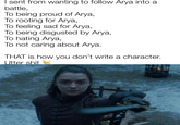 I sent from wanting to follow Arya into a battle, To being proud of Arya, To rooting for Arya, To feeling sad for Arya, To being disgusted by Arya, To hating Arya, To not caring about Arya. THAT is how you don't write a character. Utter s---