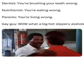 Dentist: You're brushing your teeth wrong. Nutritionist: You're eating wrong. Parents: You're living wrong. Gay guy: WOW what a big hot slippery a------