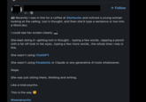2h-> + Follow Recently I was in line for a coffee at Starbucks and noticed a young woman looking at the ceiling, lost in thought, and then she'd type a sentence or two into a Word doc. I could see her screen clearly. She kept doing it-getting lost in thought... typing a few words...tapping a pencil with a far off look in her eyes...typing a few more words...the whole time I was in line. She wasn't using ChatGPT. She wasn't using Perplexity or Claude or any generative Al tools whatsoever. Nope. She was just sitting there, thinking and writing. Like a total psycho. This is the way #teampsycho