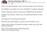 Denys Khomyn. You GP @ Wally Capital | ex-Theranos | Investor & co-Host... 1w. After my last founder call, I'm launching a new service: For $850, you pitch me your ChatGPT wrapper startup Then I beg you not to leave your $300K job to build it I share my screen. Show you 31 identical decks in my inbox You ignore me and quit anyway We end the call happy. It was a win for both of us I ask you to leave a positive review while you can still afford internet first 10 founders get a ¥50 discount book your session now
