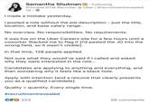 Samantha Shulman in Following Principal GTM Recruiter @ Uber | #recruitmentrevealed 1d. I made a mistake yesterday. I posted a role without the job description - just the title, location, and base salary range. No overview. No responsibilities. No requirements. It was live on the Uber Careers site for a few hours until a coworker Slacked me to flag it [I'd pasted the JD into the wrong field, so it wasn't visible]. In that time, 128 people applied. Not sure what they would've said if I called and asked why they were interested in the role... Candidates are applying to anything and everything, and then wondering why it feels like a black hole. Apply with intention [and a resume that clearly presents you as a qualified candidate]. Quality > quantity. Every single time. #recruitmentrevealed C223 56 comments