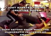 I JUST STARTED TAKING CREATINE DOES DOES ANYONE KNOW WHEN THE HOMOEROTIC FANTASIES GO AWAY??