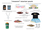 "mason" starter pack literally like 12 years old ice cream hair but sometimes a perm pit vipers NEW NON-IRRITANT + VITAMIN E AXE DARK TEMPTATION DARK CHOCOLATE SCENT Dove MEN +care 48H HIGH DEFINITION SCENT DON'T MASK ODOR. STOP IT ALUMINUM FREE DEODORANT BODYSPRAY NET WT 4 OZ (113) CLEAN COMFORT 72H MOISTURIZING PROTECTION CREAM ANTIPERSPIRANT NET WT.271/76g probably does not shower and just uses deodorant this type of jewelry Wilson NCAA OFFICIAL SIZE walmart prankster wiki How usually Christian baseball player probably homophobic too or football posts random bs videos on instagram reels white and upper middle class MORIVA PODER DAYAN ALL SMILE TEAM W 100TH DAY I LOVE TO R WRITE ROC LOOD do s ice cream shorts (i cant believe these are $50!!?) yells "67" a lot this water bottle (but i think that will be eternally popular) these EXACT socks NIKE