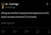 YouTube TRUSTED FLAGGER Ben Ben - Trusted Flagger @TrustedFlagger Britbong was committed to harassing innocent people and as such the decision was made to terminate all 3 of his channels. 5:38 PM Aug 30, 2017 18 15 98 ☐ 2 ↑ <]