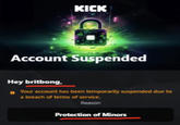 KICK Account Suspended Hey britbong, Your account has been temporarily suspended due to a breach of terms of service. Reason Protection of Minors