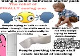 Using a public bathroom starter pack The relief of FINALLY seeing one People trying to talk to each other through the stalls next to you while you're awkwardly in the middle Angry parent with kid who keeps trying to break down door/go underneath People peeking through stall crack instead of knocking
