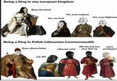 Being a King in any european kingdom Bend the knee! Yes, my lord Yes, your majesty Yes, your Highness Being a King in Polish-Lithuanian Commonwealth We elected you Guys, please listen Liberum veto! Lol, NO now shut up DEA more privileges?
