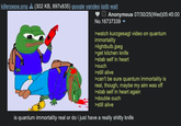 killerpepe.png (302 KB, 897x835) google yandex iqdb wait Anonymous 07/30/25(Wed)05:45:00 No.16737339 ▼ >watch kurzgesagt video on quantum immortality >lightbulb.jpeg >get kitchen knife >stab self in heart >ouch >still alive >can't be sure quantum immortality is real, though, maybe my aim was off >stab self in heart again >double ouch >still alive is quantum immortality real or do i just have a really s----- knife