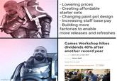 109 - Lowering prices - Creating affordable starter sets - Changing paint pot design -Increasing staff base pay - Building more factories to enable more releases and refreshes Games Workshop hikes dividends 40% after another record year Pay shed: 08:33 29 Jul 2025 BST Witteras Oliver Haill About this content View Games Workshop Group PLC LS GAW imgflip.com