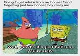 Going to get advice from my honest friend forgetting just how honest they really are: Well, maybe it's just because you're ugly.
