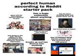 perfect human according to Reddit starter pack agree with the most popular opinions wherever he goes has a huge collection about anything Has Da Vinci drawing skills and would never use Al just going to the gym, having confidence and just having more charisma cured his depression hates tier lists and other people's opinions in general breaks up and has divorce over anything has Oxford levels of english English" has 274849473938 karma points and his account has 100 years! Create an account to continue to Reddit