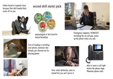 Either bored or insanely busy because first shift loaded their work off on you second shift starter pack Ready Salad Singles SPINACH DON SALAD Read Pac Salad Singles CAESER Ready Pac Salad Singles Ready Salad Singles wwwww 0000 prepackaged or fast food for dinner/breakfast Emergency happens. NOBODY, including the on-call guy, picks up the phone when you call. Lots of reading or scrolling your phone, someone else already got chewed out for playing games 1 2 098 Your relief definitely came in stoned but you can't prove it able to sense a call right before the phone rings. Phantom phone calls.