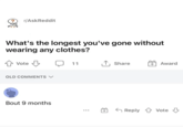 ? r/AskReddit What's the longest you've gone without wearing any clothes? Vote OLD COMMENTS ✓ Bout 9 months 11 ↑ Share +Award + Reply Vote