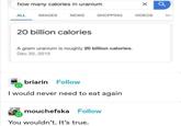 how many calories in uranium × a ALL IMAGES NEWS SHOPPING VIDEOS MA 20 billion calories A gram uranium is roughly 20 billion calories. Dec 20, 2015 briarin Follow I would never need to eat again mouchefska Follow You wouldn't. It's true.