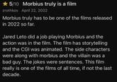 ★ 5/10 Morbius truly is a film zrothkov April 22, 2022 Morbius truly has to be one of the films released in 2022 so far. Jared Leto did a job playing Morbius and the action was in the film. The film has storytelling and the CGI was animated. The side characters were along with morbius and the villain was a bad guy. The jokes were sentences. This film really is one of the films of all time, if not the last decade.