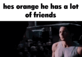 hes orange he has a lot of friends