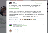 Josh @Bowblax Follow BritBong is now sending CP to people on discord under the name of Twitch Streamer @moldyjellie if you see him block and most importantly know that she is just a victim of BritBong's degeneracy and not actually the one sending this stuff 2:50 PM - 23 Sep 2020 archive.md/h4XXj Josh Bowblax 3 | YouTuber sin DHD | Creator of AugieRFC After or LoL Tweets | y O Abbotsford, Br storyfire.com/u Joined March 39 Retweets 240 Likes 34 1739 240 Micheal @KCdeeznutz · 1h Replying to @Bowblax @moldyjellie Thanks h3h3 very cool 27 5 Jamie Pine @jamiepine. 1h Replying to @Bowblax @moldyjellie Literally just got that DM... reported to Discord.