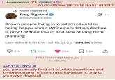 Anonymous (ID: Fxldklpo) 07/30/25(Wed)18:35:16 No.511813217 t Kitler reposted Tony Rigatoni @tonyrigatonee .. Brown people living in western countries being happy about White population decline is proof of their low iq and lack of long term. planning Last edited 8:31 PM Jul 15, 2025 594.9K Views • 319 t 1.5K 25K ☐ 1.2K >>511812804 # 1753720668665192m.jpg 74 KB JPG you parasitically feed off of white inventions and civilization and refuse to acknowledge it, only to your own downfall