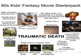 80s Kids' Fantasy Movie Starterpack Main character looks like this -> Usually has a dead parent Is a wimp but learns to be brave at the end "NOOOO!!" Lives here "Where am I?!" "Mommy!!" "MONSTER!!" MC either finds or is transported to a fantasy world full of creatures that look like this-> and/or this-> Quicksand Usually has a bike TRAUMATIC DEATH Magic starts to happen here: Weird old Dark dusty Strange Catchy theme song that's remembered more than the movie Remake currently in production AskReddit molko123-7y Usually discussed here What movie traumatised you as a kid? 2,805 5,226 shop attic passegeway Shar