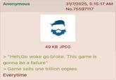Anonymous 31/7/2025, 5:15:17 AM No.75597117 49 KB JPEG > "Heh,Go woke go broke. This game is gonna be a failure" > Game sells one trillion copies Everytime