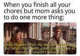 When you finish all your chores but mom asks you to do one more thing: w/Puzzleheaded Step468 I was relieved when my two terms were up. But when the Queen asked me to serve as Senator, couldn't refuse her