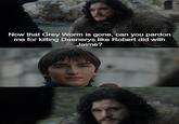 Now that Grey Worm is gone, can you pardon me for killing Daenerys like Robert did with Jaime?