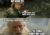 MY NEW PC EVERYTHING THEY HAVE EVER LOVED ME CREATING THEIR BACKSTORY I'LL TAKE THAT, MY LAD