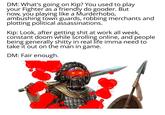 DM: What's going on Kip? You used to play your Fighter as a friendly do gooder. But now, you playing like a Murderhobo, ambushing town guards, robbing merchants and plotting political assassinations. Kip: Look, after getting s--- at work all week, constant doom while scrolling online, and people being generally s----- in real life imma need to take it out on the man in game. DM: Fair enough.
