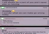 Insecurity I will always be a part of you and I never plan on leaving. MESSAGES Anxiety now I wonder what we can make go wrong today. MESSAGES Monkey can i borrow banana Press for more MESSAGES god now bro how tf is a monkey gonna borrow a bana bro how he gon give it back if it already ate now