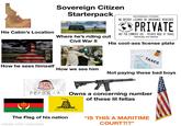 Sovereign Citizen Starterpack SOVEREIGN CITIZEN NO DRIVER LICENSE OR INSURANCE REQUIRED PEACE ON EARTH > PRIVATE GOOD WILL TOWARDS MEN NOT FOR COMMERCE USE PRIVATE MODE OF TRAVEL TRAVELING, NOT DRIVING His cool-ass license plate His Cabin's Location Where he's riding out Civil War II TAXES How he sees himself How we see him Not paying these bad boys PETORIA Owns a concerning number of these lil fellas DONT TREAD ON ME The Flag of his nation made with mematic "IS THIS A MARITIME COURT?!?"