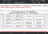 3:37 N 5G 17 Free custo... ☐ ☐ ingocards.com number bingo cards please use -90 Bingo Generator. G's part 2 jojo prediction chart Kid named jojo World New No waifu war 1 vampires speedwagon setting Takes place in Black Multiple Multiple america or poland jobro vampries Find a way to masks New Jojo Jojo gets cancel out gimmick dies booty hamon Hitler Dios Erina Italian kicks hates appears son ass jojo myfreebingocards.com ||| O *