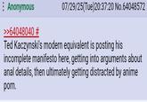 Anonymous >>64048040 # 07/29/25(Tue)20:37:20 No.64048572 Ted Kaczynski's modern equivalent is posting his incomplete manifesto here, getting into arguments about a--- details, then ultimately getting distracted by anime p---.