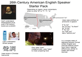 26th Century American English Speaker Starter Pack Depending on region, never remembers when to write "th" or "f" / "t" / "s" Can't understand Shakespeare at all, even 21st century books are a stretch thin pronounced "tin" thin-shin ??? ??? thin=tin thin pronounced "sin" thin pronounced "fin" Uses case prefixes on pronouns in speech ti "to me" tim "to him," "to them" ter "to her" fi "for me" wu "with you" bánu "behind you" Can't understand British people 聲調 Uses tones in Chinese loanwords Someone cooked here. Only uses "cook" metaphorically, uses "bake" to mean preparing food In a complex state of diglossia between formal written English and informal dialects which have heavy regional differences, similar to Arabic and Swiss German