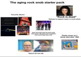 The aging rock snob starter pack Favourite albums AC/DC BACK IN BLACK LED ZEPPELIN MOTHERSHIP "Rock is dead" Refuses to support newer or local artists Sees favourite band 40 years past their prime. Shocked and complains how much they suck now. Typical old man pfp Thinks music as a whole died after 1989 OLD MAN YELLS AT CLOUD Kal growt Kat الأرضاليه 2 Alabam inves moves tirera