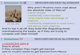 : Anonymous 211 KB JPG 08/01/25(Fri)02:54:07 No.213351319 Why aren't Muslims more mad about the absolute state of Mecca? >dirty streets >extremely overcrowded >merchants take advantage of pilgrims >arbitrarily expensive to suck every last penny from pilgrims And to top it all off, they build this disgusting tower overshadowing the kaaba, as if they are trying to compete with allah himself : Anonymous >>213351319 (OP) # they're afraid 08/01/25(Fri)02:55:26 No.213351364 if they complain they might get banned and no muslim wants to get banned from Mecca