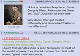 : Anonymous 08/01/25(Fri)02:18:36 No.213350267 Nobody considers Napoleon, Cesar, Genghis Khan, Alexander the Great etc. "evil". Just men of their time. Why does Hitler get treated differently and demonized? What is the difference? 1.09 MB JPG Anonymous 08/01/25(Fri)02:20:06 No.213350301 >>213350267 (OP) # >Nobody considers Napoleon, Cesar, Genghis Khan, Alexander the Great etc. "evil". i doubt that genghis khan is seen favourably in most of the world. anyway, they should. homoerotic chud cults around "great men" are cancer.