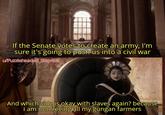 If the Senate votes to create an army, I'm sure it's going to push us into a civil war u/Puzzleheaded Step468 And which side is okay with slaves again? because i am not freeing all my gungan farmers
