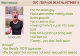 Anonymous 51 KB JPG enough" 08/01/25(Fri)06:56:46 No.937868914 >be me asian guy >kpop and anime making asian dudes popular >go to anime club >meet girl who's super into asian guys >talk for a bit things going well >ask her out >"sorry... you don't look asian >i'm literally 100% japanese >tfw too asian for normies not asian enough for weebs