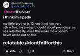 G r/AmilnTheWrong u/addictedto18 • 1h 18 NSFW ! SPOILER i think im a p--- my little brother is 12, yet i find him very attractive. ive always thought about pounding his ass relentlessly, does this make me a p---? i havnt acted out on this. relatable #dontfallforthis Vote ☐ 8 Share
