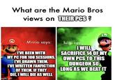 What are the Mario Bros views on THEIR PCS ? M Mario says: luigi says I'VE BEEN WITH MY PC FOR 100 SESSIONS. I'VE DRAWN THEM, I'VE WRITTEN FANFICTION OF THEM. IF THEY DIE, I WILL DIE AS WELL mgflip.com I WILL SACRIFICE 14 OF MY OWN PCS TO THIS DUNGEON SO LONG AS WE BEAT IT