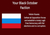 Your Black October Faction Yeltsin Russia: Defeat all Opposition forces and establish a totaly Legit Free Democracy with fair elections and no corruption.