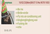 onymous 20 58 KB JPG 10/02/23(Mon)08:07:13 No.907011833 >>Be me >>Birdie-wirdie >>Fly into air-conditioning unit >>bingbongbingbong.wav >>F------ die >>mfw