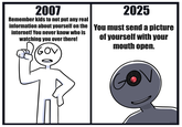 2007 2025 Remember kids to not put any real information about yourself on the You must send a picture internet! You never know who is watching you over there! GOV of yourself with your mouth open. NiixARTS